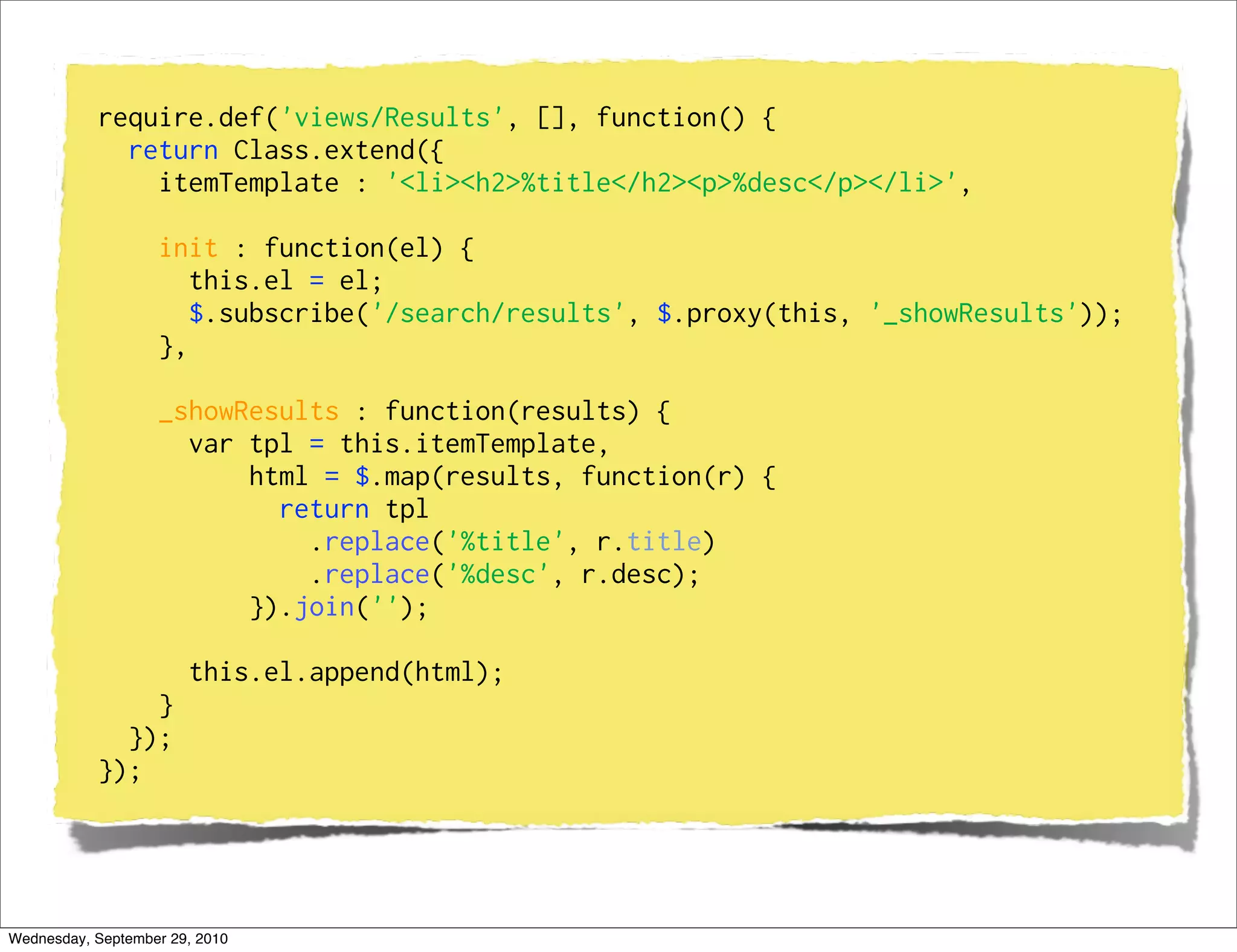 require.def('views/Results', [], function() {
             return Class.extend({
               itemTemplate : '<li><h2>%title</h2><p>%desc</p></li>',

                   init : function(el) {
                      this.el = el;
                      $.subscribe('/search/results', $.proxy(this, '_showResults'));
                   },

                   _showResults : function(results) {
                     var tpl = this.itemTemplate,
                         html = $.map(results, function(r) {
                           return tpl
                             .replace('%title', r.title)
                             .replace('%desc', r.desc);
                         }).join('');

                       this.el.append(html);
               }
             });
           });




Wednesday, September 29, 2010
 