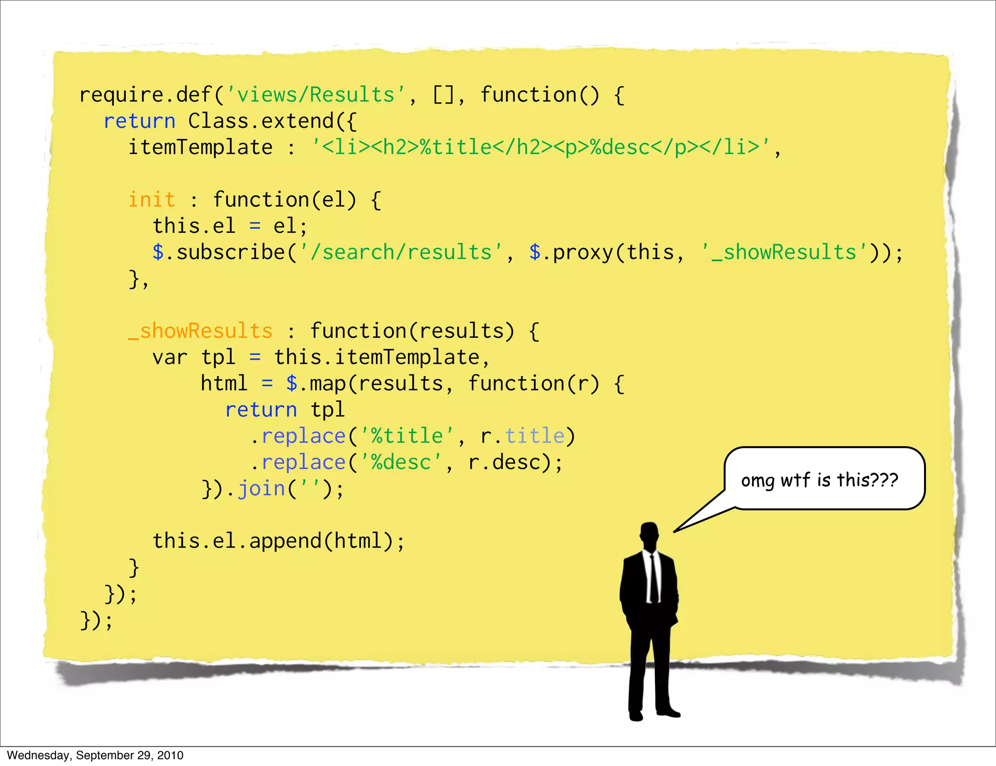 require.def('views/Results', [], function() {
             return Class.extend({
               itemTemplate : '<li><h2>%title</h2><p>%desc</p></li>',

                   init : function(el) {
                      this.el = el;
                      $.subscribe('/search/results', $.proxy(this, '_showResults'));
                   },

                   _showResults : function(results) {
                     var tpl = this.itemTemplate,
                         html = $.map(results, function(r) {
                           return tpl
                             .replace('%title', r.title)
                             .replace('%desc', r.desc);
                                                                      omg wtf is this???
                         }).join('');

                       this.el.append(html);
               }
             });
           });




Wednesday, September 29, 2010
 