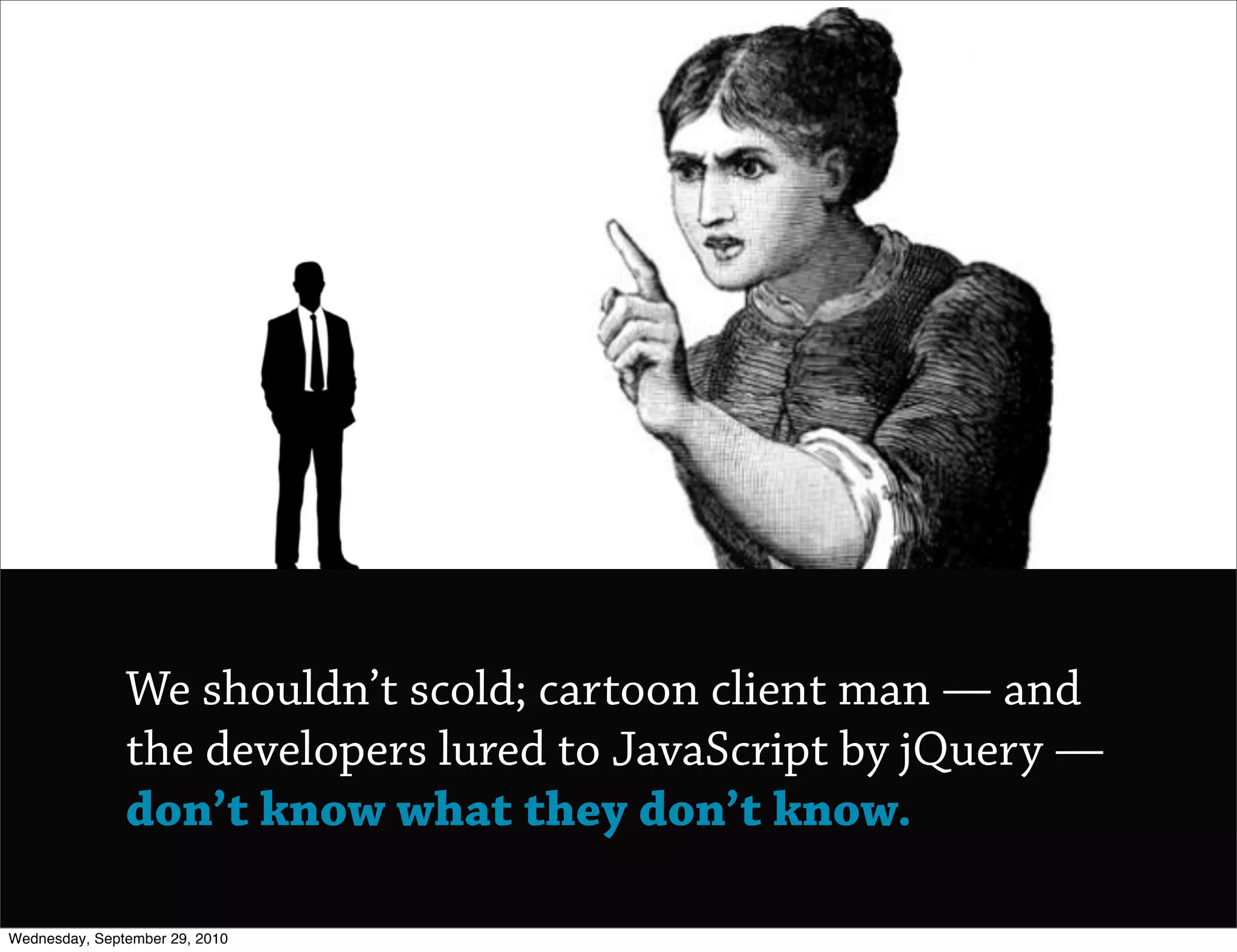 We shouldn’t scold; cartoon client man — and
               the developers lured to JavaScript by jQuery —
               don’t know what they don’t know.

Wednesday, September 29, 2010
 