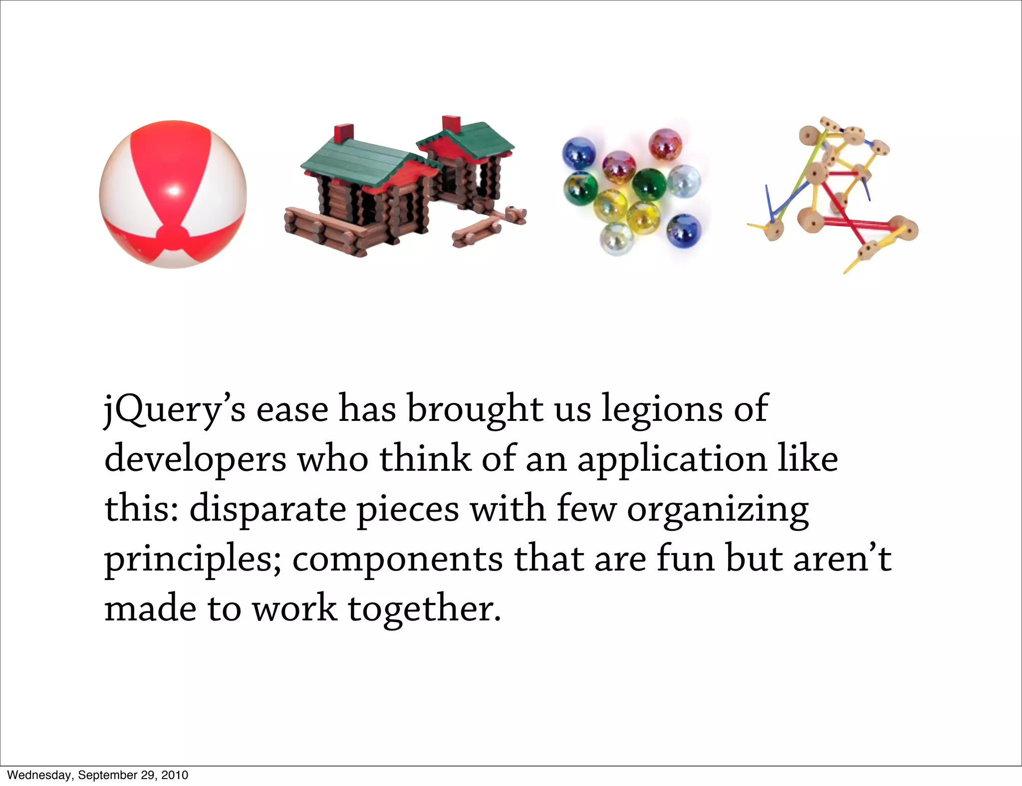 jQuery’s ease has brought us legions of
               developers who think of an application like
               this: disparate pieces with few organizing
               principles; components that are fun but aren’t
               made to work together.


Wednesday, September 29, 2010
 