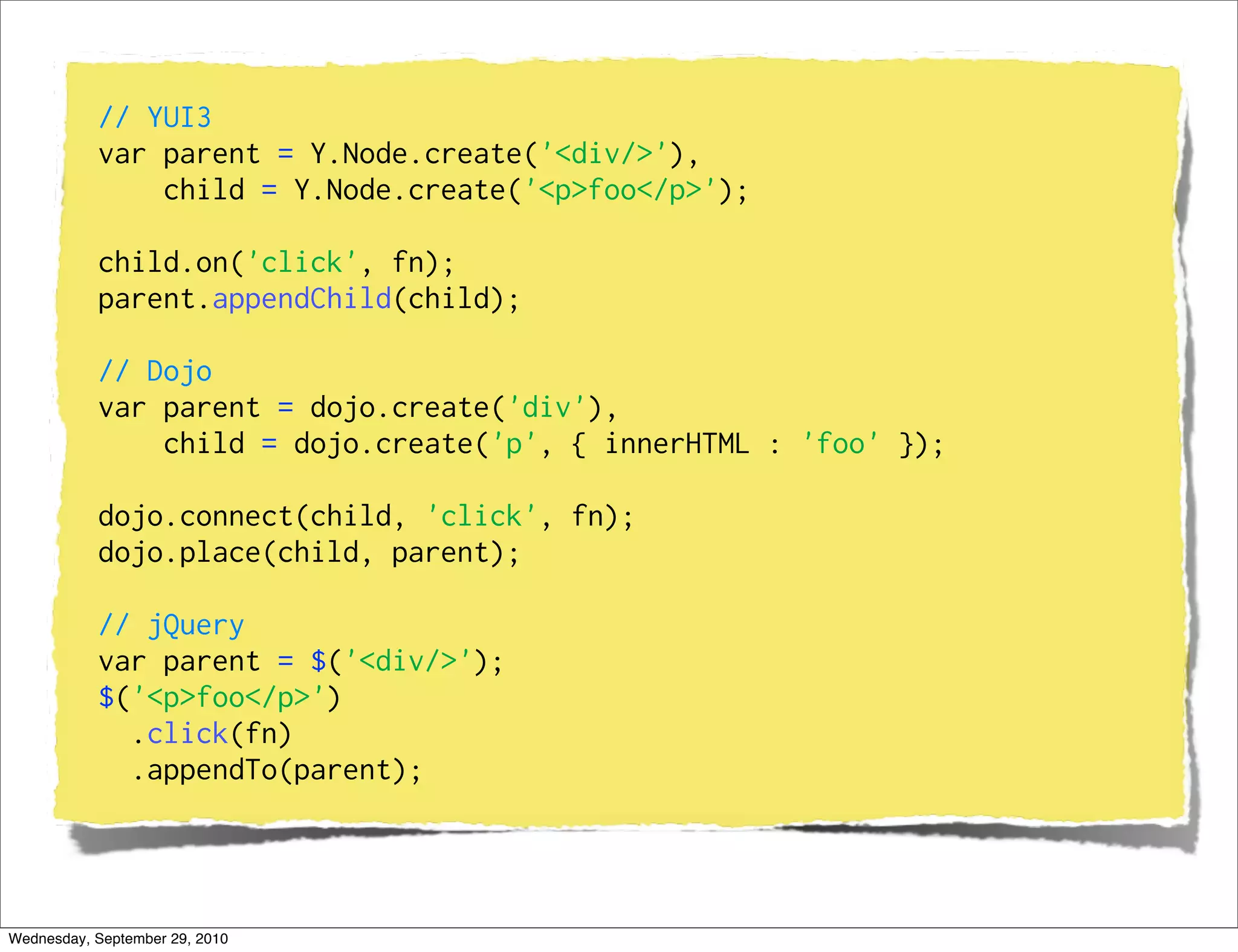 // YUI3
           var parent = Y.Node.create('<div/>'),
               child = Y.Node.create('<p>foo</p>');

           child.on('click', fn);
           parent.appendChild(child);

           // Dojo
           var parent = dojo.create('div'),
               child = dojo.create('p', { innerHTML : 'foo' });

           dojo.connect(child, 'click', fn);
           dojo.place(child, parent);

           // jQuery
           var parent = $('<div/>');
           $('<p>foo</p>')
             .click(fn)
             .appendTo(parent);




Wednesday, September 29, 2010
 