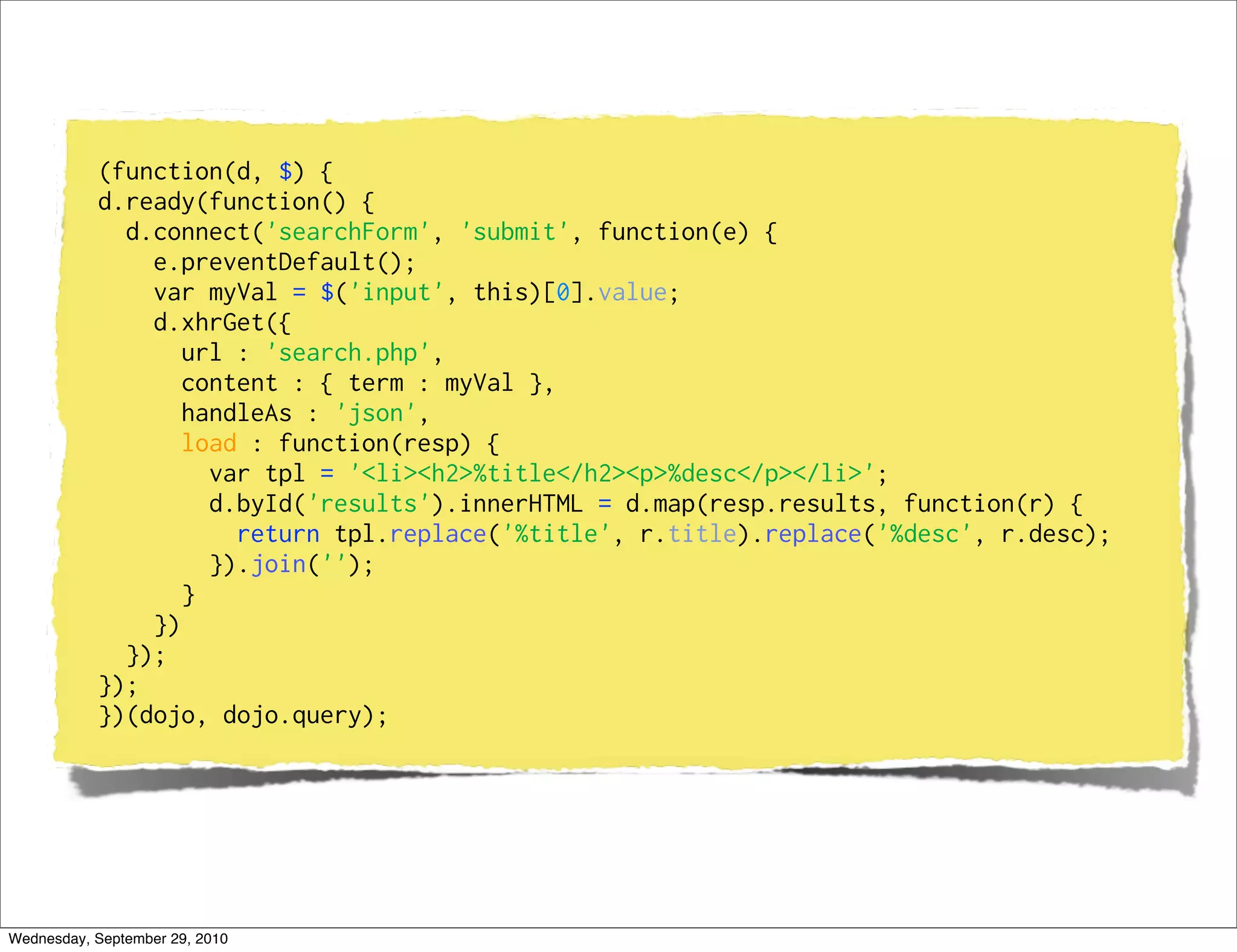 (function(d, $) {
           d.ready(function() {
             d.connect('searchForm', 'submit', function(e) {
               e.preventDefault();
               var myVal = $('input', this)[0].value;
               d.xhrGet({
                  url : 'search.php',
                  content : { term : myVal },
                  handleAs : 'json',
                  load : function(resp) {
                    var tpl = '<li><h2>%title</h2><p>%desc</p></li>';
                    d.byId('results').innerHTML = d.map(resp.results, function(r) {
                      return tpl.replace('%title', r.title).replace('%desc', r.desc);
                    }).join('');
                  }
               })
             });
           });
           })(dojo, dojo.query);




Wednesday, September 29, 2010
 