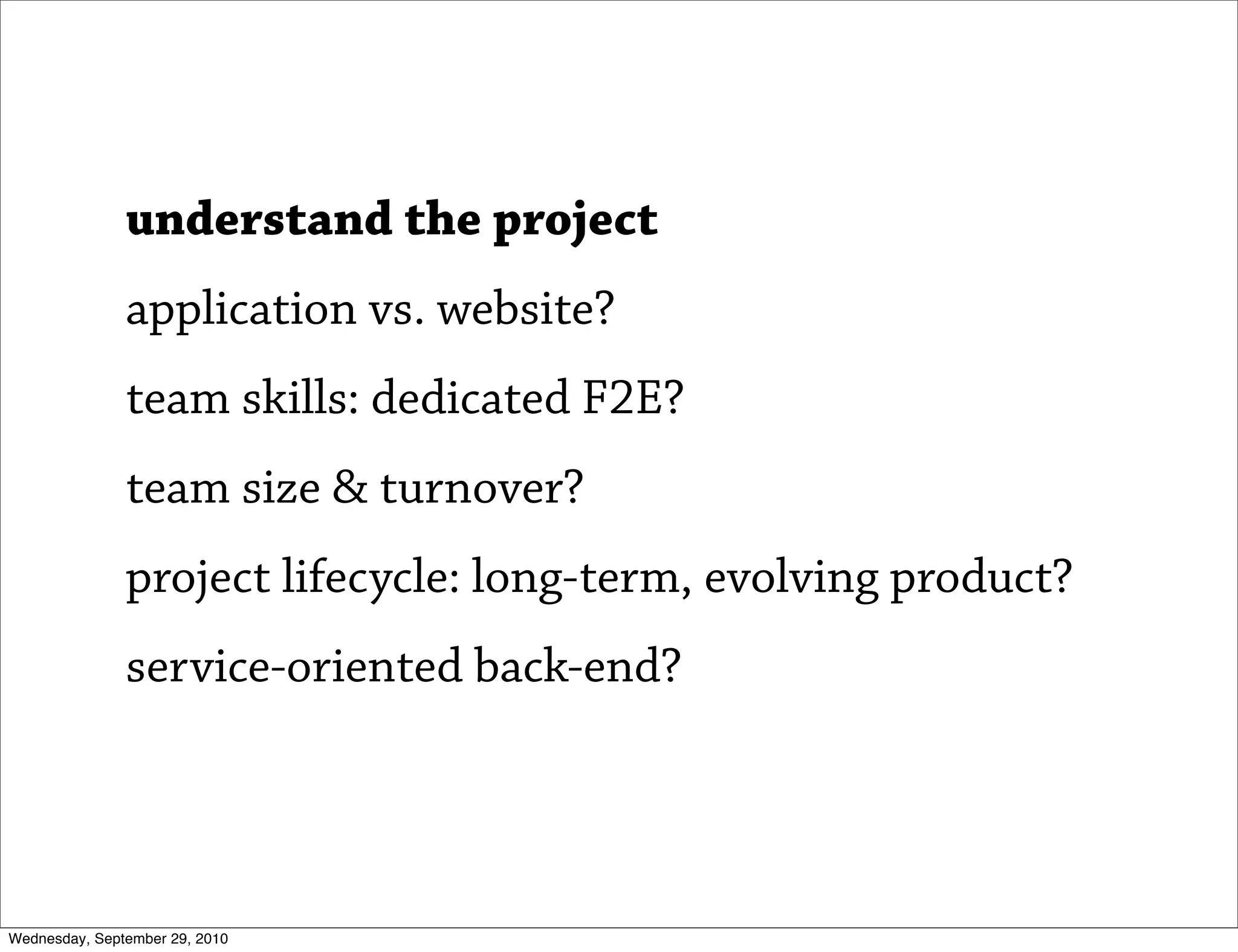 understand the project
               application vs. website?
               team skills: dedicated F2E?
               team size & turnover?
               project lifecycle: long-term, evolving product?
               service-oriented back-end?




Wednesday, September 29, 2010
 