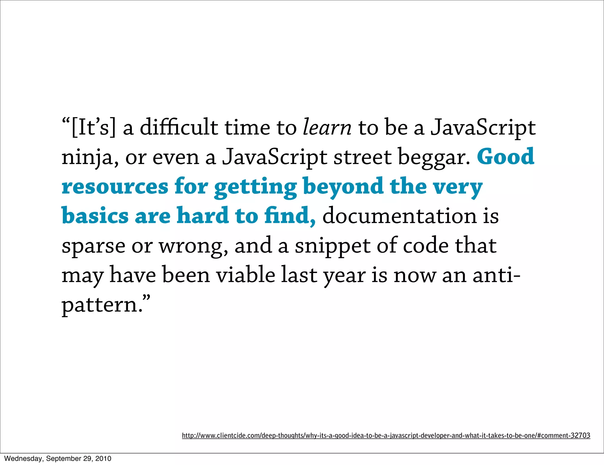 “[It’s] a diﬃcult time to learn to be a JavaScript
               ninja, or even a JavaScript street beggar. Good
               resources for getting beyond the very
               basics are hard to nd, documentation is
               sparse or wrong, and a snippet of code that
               may have been viable last year is now an anti-
               pattern.”




                                http://www.clientcide.com/deep-thoughts/why-its-a-good-idea-to-be-a-javascript-developer-and-what-it-takes-to-be-one/#comment-32703


Wednesday, September 29, 2010
 