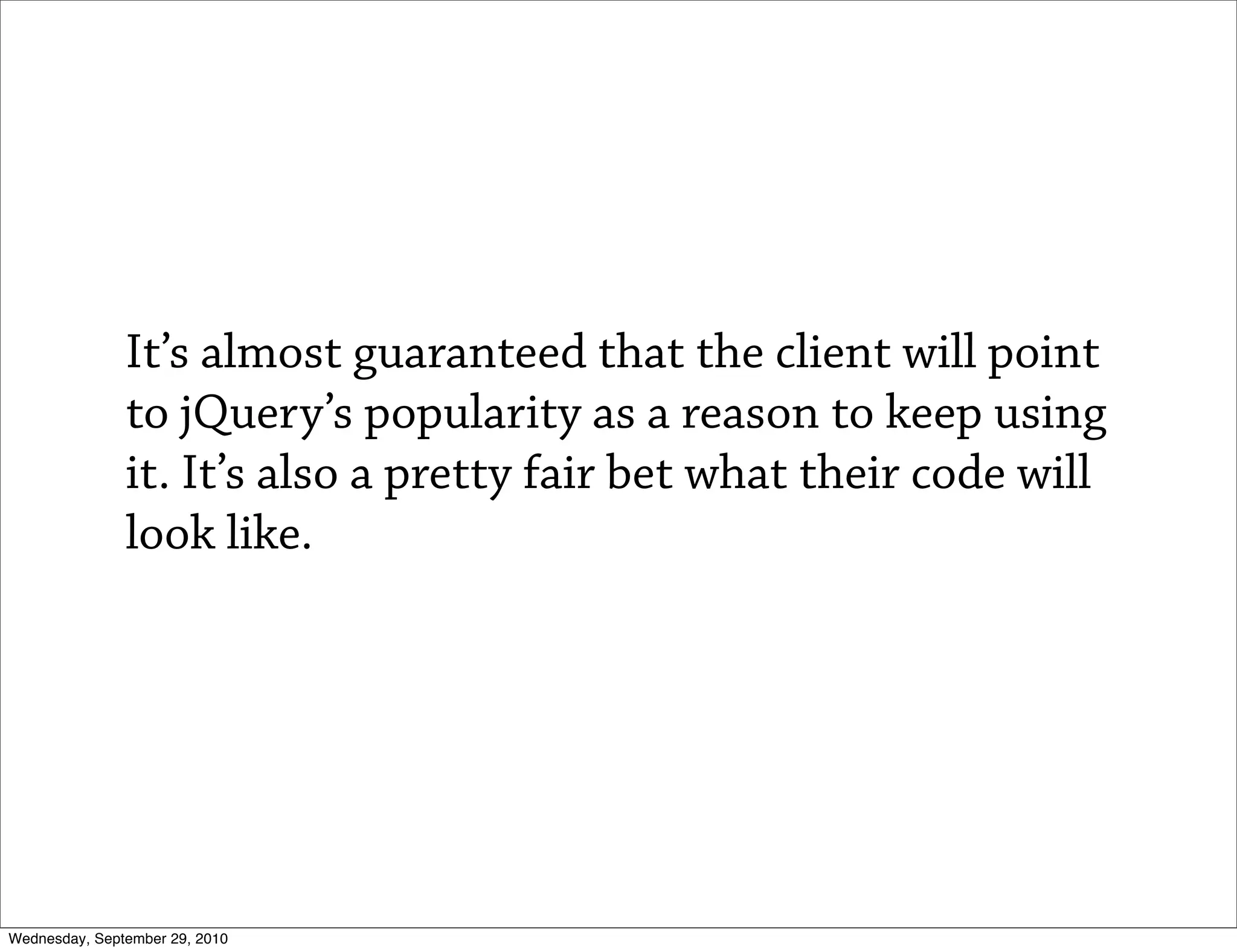 It’s almost guaranteed that the client will point
               to jQuery’s popularity as a reason to keep using
               it. It’s also a pretty fair bet what their code will
               look like.




Wednesday, September 29, 2010
 