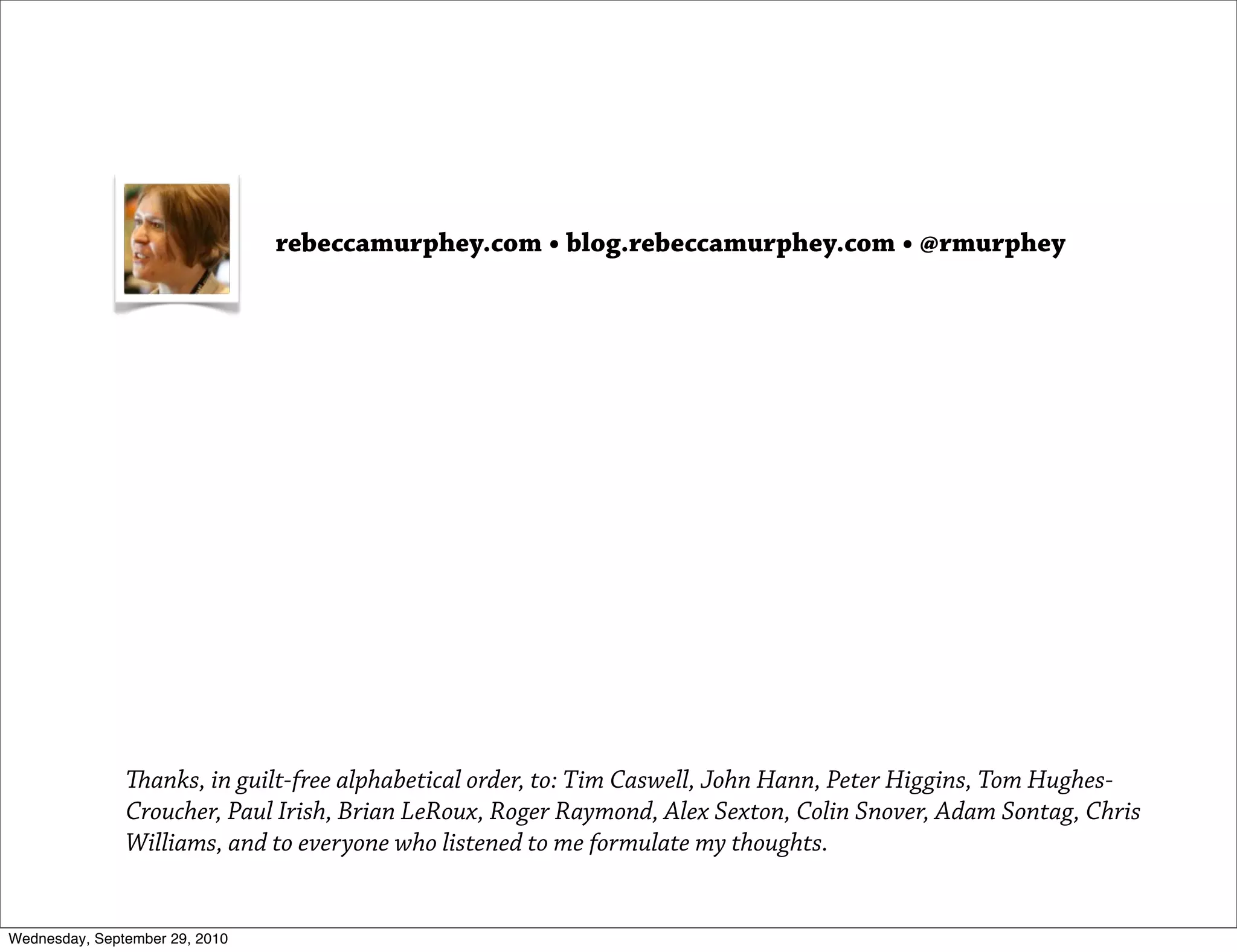 rebeccamurphey.com • blog.rebeccamurphey.com • @rmurphey




               anks, in guilt-free alphabetical order, to: Tim Caswell, John Hann, Peter Higgins, Tom Hughes-
               Croucher, Paul Irish, Brian LeRoux, Roger Raymond, Alex Sexton, Colin Snover, Adam Sontag, Chris
               Williams, and to everyone who listened to me formulate my thoughts.


Wednesday, September 29, 2010
 