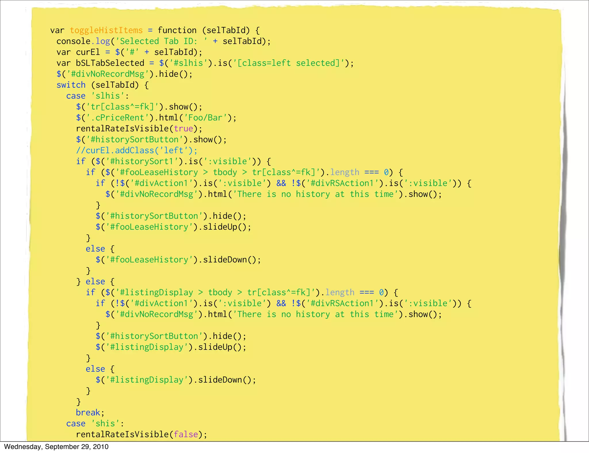 var toggleHistItems = function (selTabId) {
              console.log('Selected Tab ID: ' + selTabId);
              var curEl = $('#' + selTabId);
              var bSLTabSelected = $('#slhis').is('[class=left selected]');
              $('#divNoRecordMsg').hide();
              switch (selTabId) {
                case 'slhis':
                   $('tr[class^=fk]').show();
                   $('.cPriceRent').html('Foo/Bar');
                   rentalRateIsVisible(true);
                   $('#historySortButton').show();
                   //curEl.addClass('left');
                   if ($('#historySort1').is(':visible')) {
                      if ($('#fooLeaseHistory > tbody > tr[class^=fk]').length === 0) {
                          if (!$('#divAction1').is(':visible') && !$('#divRSAction1').is(':visible')) {
                            $('#divNoRecordMsg').html('There is no history at this time').show();
                          }
                          $('#historySortButton').hide();
                          $('#fooLeaseHistory').slideUp();
                      }
                      else {
                          $('#fooLeaseHistory').slideDown();
                      }
                   } else {
                      if ($('#listingDisplay > tbody > tr[class^=fk]').length === 0) {
                          if (!$('#divAction1').is(':visible') && !$('#divRSAction1').is(':visible')) {
                            $('#divNoRecordMsg').html('There is no history at this time').show();
                          }
                          $('#historySortButton').hide();
                          $('#listingDisplay').slideUp();
                      }
                      else {
                          $('#listingDisplay').slideDown();
                      }
                   }
                   break;
                case 'shis':
                   rentalRateIsVisible(false);
                   $('#historySortButton').show();
Wednesday, September 29, 2010
 
