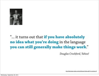 “... it turns out that if you have absolutely
               no idea what you’re doing in the language
               you can still generally make things work.”
                                           Douglas Crockford, Yahoo!




                                                http://developer.yahoo.com/yui/theater/video.php?v=crockonjs-2


Wednesday, September 29, 2010
 