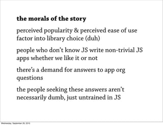 the morals of the story
               perceived popularity & perceived ease of use
               factor into library choice (duh)
               people who don’t know JS write non-trivial JS
               apps whether we like it or not
               there’s a demand for answers to app org
               questions
               the people seeking these answers aren’t
               necessarily dumb, just untrained in JS


Wednesday, September 29, 2010
 