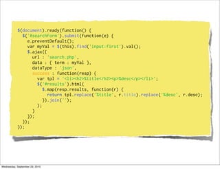 $(document).ready(function() {
             $('#searchForm').submit(function(e) {
               e.preventDefault();
               var myVal = $(this).find('input:first').val();
               $.ajax({
                 url : 'search.php',
                 data : { term : myVal },
                 dataType : 'json',
                 success : function(resp) {
                   var tpl = '<li><h2>%title</h2><p>%desc</p></li>';
                   $('#results').html(
                      $.map(resp.results, function(r) {
                        return tpl.replace('%title', r.title).replace('%desc', r.desc);
                      }).join('');
                   );
                 }
               });
             });
           });




Wednesday, September 29, 2010
 