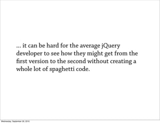 ... it can be hard for the average jQuery
               developer to see how they might get from the
                 rst version to the second without creating a
               whole lot of spaghetti code.




Wednesday, September 29, 2010
 