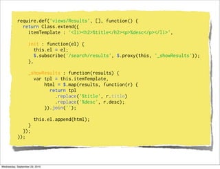 require.def('views/Results', [], function() {
             return Class.extend({
               itemTemplate : '<li><h2>%title</h2><p>%desc</p></li>',

                   init : function(el) {
                      this.el = el;
                      $.subscribe('/search/results', $.proxy(this, '_showResults'));
                   },

                   _showResults : function(results) {
                     var tpl = this.itemTemplate,
                         html = $.map(results, function(r) {
                           return tpl
                             .replace('%title', r.title)
                             .replace('%desc', r.desc);
                         }).join('');

                       this.el.append(html);
               }
             });
           });




Wednesday, September 29, 2010
 