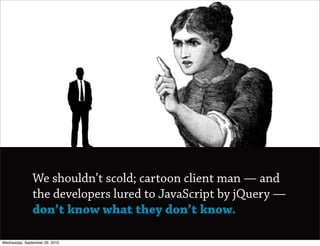 We shouldn’t scold; cartoon client man — and
               the developers lured to JavaScript by jQuery —
               don’t know what they don’t know.

Wednesday, September 29, 2010
 
