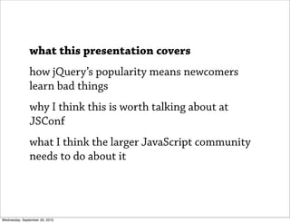what this presentation covers
               how jQuery’s popularity means newcomers
               learn bad things
               why I think this is worth talking about at
               JSConf
               what I think the larger JavaScript community
               needs to do about it




Wednesday, September 29, 2010
 