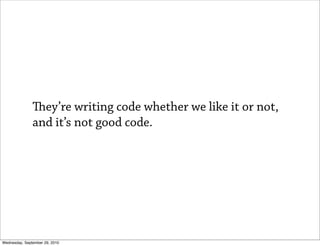 ey’re writing code whether we like it or not,
               and it’s not good code.




Wednesday, September 29, 2010
 