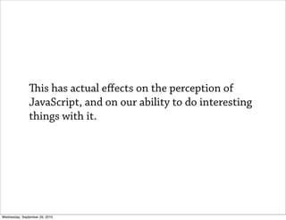 is has actual eﬀects on the perception of
               JavaScript, and on our ability to do interesting
               things with it.




Wednesday, September 29, 2010
 