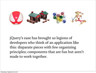 jQuery’s ease has brought us legions of
               developers who think of an application like
               this: disparate pieces with few organizing
               principles; components that are fun but aren’t
               made to work together.


Wednesday, September 29, 2010
 