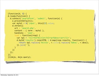(function(d, $) {
           d.ready(function() {
             d.connect('searchForm', 'submit', function(e) {
               e.preventDefault();
               var myVal = $('input', this)[0].value;
               d.xhrGet({
                  url : 'search.php',
                  content : { term : myVal },
                  handleAs : 'json',
                  load : function(resp) {
                    var tpl = '<li><h2>%title</h2><p>%desc</p></li>';
                    d.byId('results').innerHTML = d.map(resp.results, function(r) {
                      return tpl.replace('%title', r.title).replace('%desc', r.desc);
                    }).join('');
                  }
               })
             });
           });
           })(dojo, dojo.query);




Wednesday, September 29, 2010
 