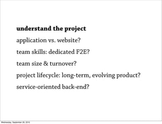 understand the project
               application vs. website?
               team skills: dedicated F2E?
               team size & turnover?
               project lifecycle: long-term, evolving product?
               service-oriented back-end?




Wednesday, September 29, 2010
 