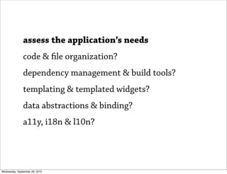 assess the application’s needs
               code & le organization?
               dependency management & build tools?
               templating & templated widgets?
               data abstractions & binding?
               a11y, i18n & l10n?




Wednesday, September 29, 2010
 