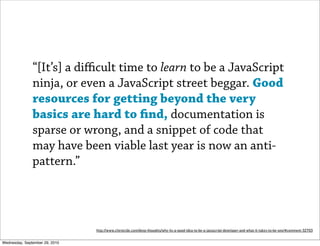 “[It’s] a diﬃcult time to learn to be a JavaScript
               ninja, or even a JavaScript street beggar. Good
               resources for getting beyond the very
               basics are hard to nd, documentation is
               sparse or wrong, and a snippet of code that
               may have been viable last year is now an anti-
               pattern.”




                                http://www.clientcide.com/deep-thoughts/why-its-a-good-idea-to-be-a-javascript-developer-and-what-it-takes-to-be-one/#comment-32703


Wednesday, September 29, 2010
 