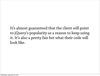 It’s almost guaranteed that the client will point
               to jQuery’s popularity as a reason to keep using
               it. It’s also a pretty fair bet what their code will
               look like.




Wednesday, September 29, 2010
 