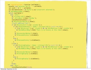 var toggleHistItems = function (selTabId) {
              console.log('Selected Tab ID: ' + selTabId);
              var curEl = $('#' + selTabId);
              var bSLTabSelected = $('#slhis').is('[class=left selected]');
              $('#divNoRecordMsg').hide();
              switch (selTabId) {
                case 'slhis':
                   $('tr[class^=fk]').show();
                   $('.cPriceRent').html('Foo/Bar');
                   rentalRateIsVisible(true);
                   $('#historySortButton').show();
                   //curEl.addClass('left');
                   if ($('#historySort1').is(':visible')) {
                      if ($('#fooLeaseHistory > tbody > tr[class^=fk]').length === 0) {
                          if (!$('#divAction1').is(':visible') && !$('#divRSAction1').is(':visible')) {
                            $('#divNoRecordMsg').html('There is no history at this time').show();
                          }
                          $('#historySortButton').hide();
                          $('#fooLeaseHistory').slideUp();
                      }
                      else {
                          $('#fooLeaseHistory').slideDown();
                      }
                   } else {
                      if ($('#listingDisplay > tbody > tr[class^=fk]').length === 0) {
                          if (!$('#divAction1').is(':visible') && !$('#divRSAction1').is(':visible')) {
                            $('#divNoRecordMsg').html('There is no history at this time').show();
                          }
                          $('#historySortButton').hide();
                          $('#listingDisplay').slideUp();
                      }
                      else {
                          $('#listingDisplay').slideDown();
                      }
                   }
                   break;
                case 'shis':
                   rentalRateIsVisible(false);
                   $('#historySortButton').show();
Wednesday, September 29, 2010
 