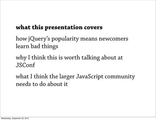 what this presentation covers
               how jQuery’s popularity means newcomers
               learn bad things
     ...