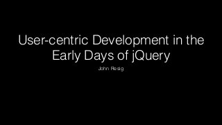 User-centric Development in the
Early Days of jQuery
John Resig
 