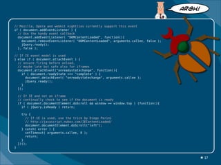 ARGH!


// Mozilla, Opera and webkit nightlies currently support this event
if ( document.addEventListener ) {
  // Use the handy event callback
  document.addEventListener( "DOMContentLoaded", function(){
    document.removeEventListener( "DOMContentLoaded", arguments.callee, false );
    jQuery.ready();
  }, false );

// If IE event model is used
} else if ( document.attachEvent ) {
  // ensure firing before onload,
  // maybe late but safe also for iframes
  document.attachEvent("onreadystatechange", function(){
    if ( document.readyState === "complete" ) {
      document.detachEvent( "onreadystatechange", arguments.callee );
      jQuery.ready();
    }
  });

    // If IE and not an iframe
    // continually check to see if the document is ready
    if ( document.documentElement.doScroll && window == window.top ) (function(){
      if ( jQuery.isReady ) return;

      try {
        // If IE is used, use the trick by Diego Perini
        // http://javascript.nwbox.com/IEContentLoaded/
        document.documentElement.doScroll("left");
      } catch( error ) {
        setTimeout( arguments.callee, 0 );
        return;
      }
    })();
}


                                                                                        ★ 17
 