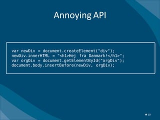 Annoying API


var newDiv = document.createElement("div");
newDiv.innerHTML = "<h1>Hej fra Danmark!</h1>";
var orgDiv = document.getElementById("orgDiv");
document.body.insertBefore(newDiv, orgDiv);




                                                  ★ 19
 