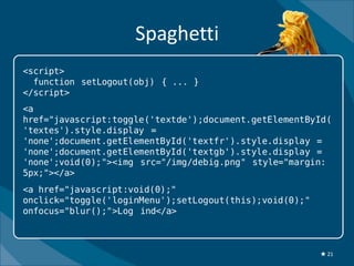 Spaghetti
<script>
  function setLogout(obj) { ... }
</script>
<a
href="javascript:toggle('textde');document.getElementById(
'textes').style.display =
'none';document.getElementById('textfr').style.display =
'none';document.getElementById('textgb').style.display =
'none';void(0);"><img src="/img/debig.png" style="margin:
5px;"></a>
<a href="javascript:void(0);"
onclick="toggle('loginMenu');setLogout(this);void(0);"
onfocus="blur();">Log ind</a>



                                                         ★ 21
 