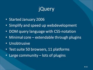 jQuery
•   Started January 2006
•   Simplify and speed up webdevelopment
•   DOM query language with CSS-notation
•   Minimal core – extendable through plugins
•   Unobtrusive
•   Test suite 50 browsers, 11 platforms
•   Large community – lots of plugins

                                                ★ 28
 