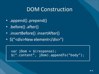 DOM Construction
•   .append() .prepend()
•   .before() .after()
•   .insertBefore() .insertAfter()
•   $(”<div>New element</div>”)

    var jDom = $(response);
    $(”.content”, jDom).appendTo(”body”);



                                            ★ 46
 