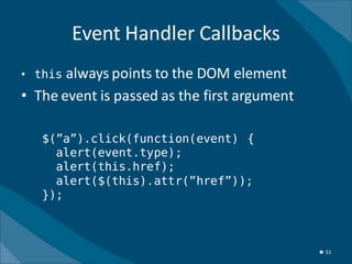 Event Handler Callbacks
• this always points to the DOM element
• The event is passed as the first argument

   $(”a”).click(function(event) {
     alert(event.type);
     alert(this.href);
     alert($(this).attr(”href”));
   });



                                              ★ 51
 