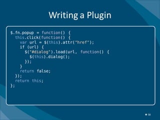 Writing a Plugin
$.fn.popup = function() {
  this.click(function() {
    var url = $(this).attr("href");
    if (url) {
      $("#dialog").load(url, function() {
        $(this).dialog();
      });
    }
    return false;
  });
  return this;
};




                                            ★ 58
 