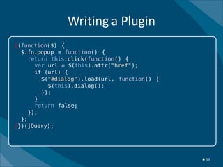 Writing a Plugin
|(function($) {
  $.fn.popup = function() {
     return this.click(function() {
       var url = $(this).attr("href");
       if (url) {
         $("#dialog").load(url, function() {
           $(this).dialog();
         });
       }
       return false;
     });
  };
|})(jQuery);




                                               ★ 59
 