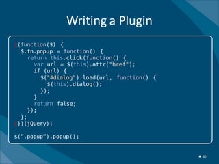 Writing a Plugin
|(function($) {
  $.fn.popup = function() {
     return this.click(function() {
       var url = $(this).attr("href");
       if (url) {
         $("#dialog").load(url, function() {
           $(this).dialog();
         });
       }
       return false;
     });
  };
|})(jQuery);

$(”.popup”).popup();


                                               ★ 60
 