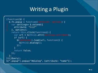 Writing a Plugin
(function($) {
  $.fn.popup = function(container, options) {
|   var settings= $.extend({
|     attribute: ”href”
|   }, options);
    return this.click(function() {
      var url = $(this).attr(settings.attribute);
      if (url) {
        $(container).load(url, function() {
          $(this).dialog();
        });
      }
      return false;
    });
  };
})(jQuery);
$(”.popup”).popup(”#dialog”, {attribute: ”name”});



                                                     ★ 61
 