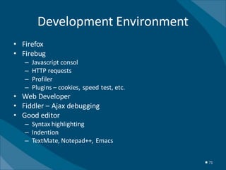 Development Environment
• Firefox
• Firebug
   –   Javascript consol
   –   HTTP requests
   –   Profiler
   –   Plugins – cookies, speed test, etc.
• Web Developer
• Fiddler – Ajax debugging
• Good editor
   – Syntax highlighting
   – Indention
   – TextMate, Notepad++, Emacs


                                             ★ 71
 
