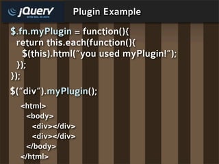 Plugin Example
$.fn.myPlugin = function(){
  return this.each(function(){
    $(this).html(“you used myPlugin!”);
  });
});
$(“div”).myPlugin();
  <html>
   <body>
     <div></div>
     <div></div>
   </body>
  </html>
 