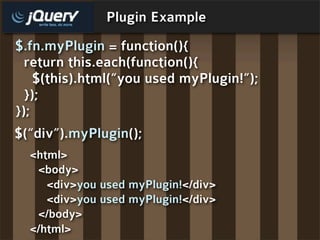 Plugin Example
$.fn.myPlugin = function(){
  return this.each(function(){
    $(this).html(“you used myPlugin!”);
  });
});
$(“div”).myPlugin();
  <html>
   <body>
     <div>you used myPlugin!</div>
     <div>you used myPlugin!</div>
   </body>
  </html>
 