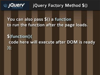 jQuery Factory Method $()

You can also pass $() a function
to run the function after the page loads.

$(function(){
 code here will execute after DOM is ready
});
 