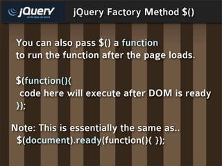 jQuery Factory Method $()

 You can also pass $() a function
 to run the function after the page loads.

 $(function(){
  code here will execute after DOM is ready
 });

Note: This is essentially the same as..
 $(document).ready(function(){ });
 