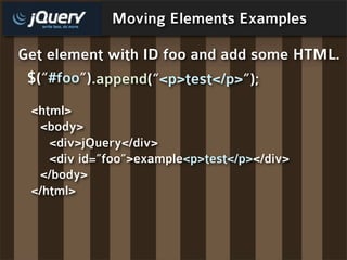 Moving Elements Examples

Get element with ID foo and add some HTML.
 $(“#foo”).append(“<p>test</p>”);
 <html>
  <body>
    <div>jQuery</div>
    <div id=”foo”>example<p>test</p></div>
  </body>
 </html>
 