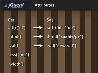 Attributes


Get                 Set
.attr(‘id’)         .attr(‘id’, ‘foo’)
.html()             .html(“<p>hi</p>”)
.val()              .val(“new val”)
.css(“top”)

.width()
 