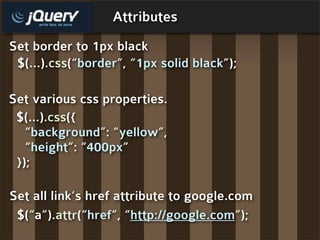 Attributes
Set border to 1px black
 $(...).css(“border”, “1px solid black”);

Set various css properties.
 $(...).css({
   “background”: “yellow”,
   “height”: “400px”
 });

Set all link’s href attribute to google.com
 $(“a”).attr(“href”, “http://google.com”);
 