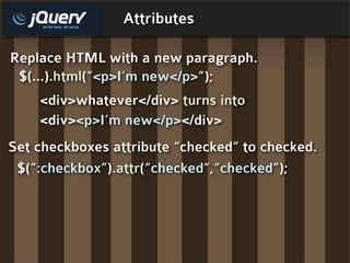 Attributes

Replace HTML with a new paragraph.
 $(...).html(“<p>I’m new</p>”);
    <div>whatever</div> turns into
    <div><p>I’m new</p></div>
Set checkboxes attribute “checked” to checked.
 $(“:checkbox”).attr(“checked”,”checked”);
 