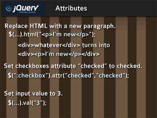 Attributes

Replace HTML with a new paragraph.
 $(...).html(“<p>I’m new</p>”);
    <div>whatever</div> turns into
    <div><p>I’m new</p></div>
Set checkboxes attribute “checked” to checked.
 $(“:checkbox”).attr(“checked”,”checked”);

Set input value to 3.
 $(...).val(“3”);
 