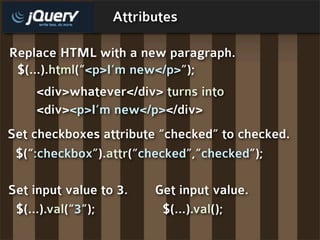 Attributes

Replace HTML with a new paragraph.
 $(...).html(“<p>I’m new</p>”);
    <div>whatever</div> turns into
    <div><p>I’m new</p></div>
Set checkboxes attribute “checked” to checked.
 $(“:checkbox”).attr(“checked”,”checked”);

Set input value to 3.   Get input value.
 $(...).val(“3”);        $(...).val();
 
